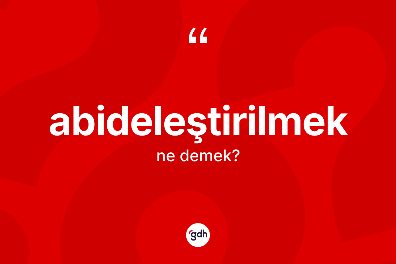 Abideleştirilmek kelimesinin sözlükteki tanımı nedir? Abideleştirilmeğin halk arasındaki kullanımı nasıldır?