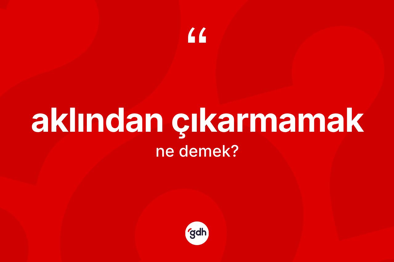 Aklından çıkarmamak nedir?