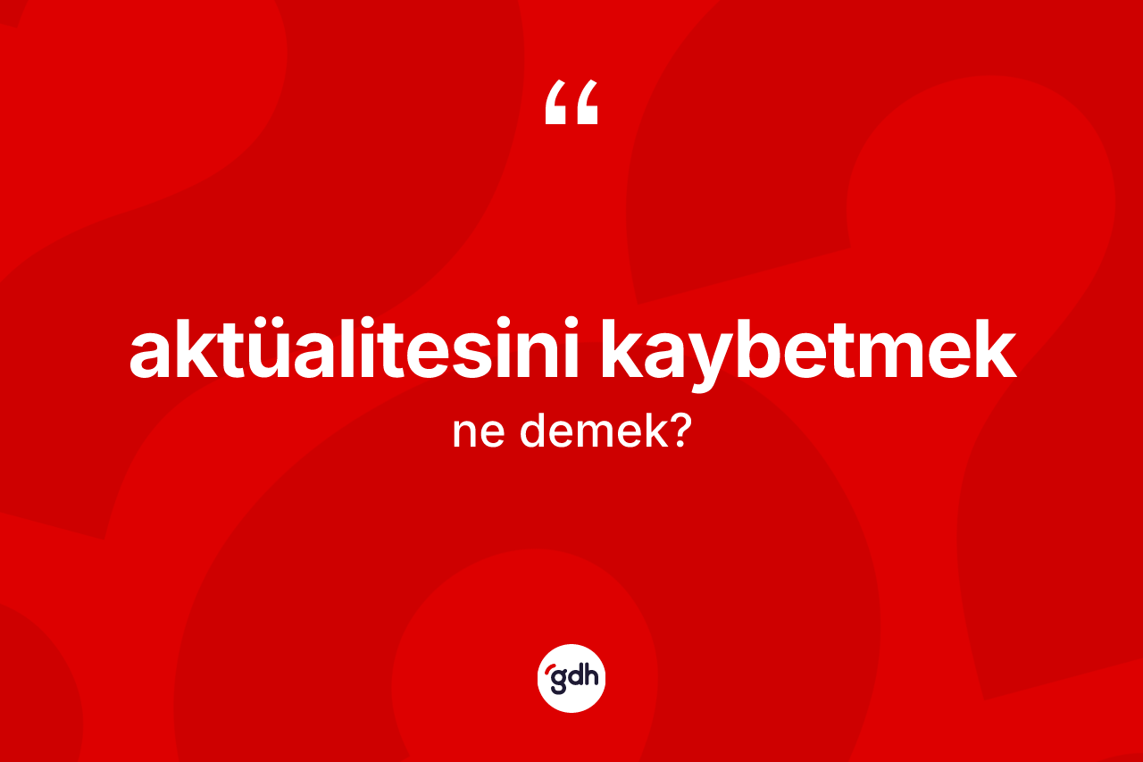 Aktüalitesini kaybetmek nedir? Aktüalitesini kaybetmek ifadesi nerede kullanılır?