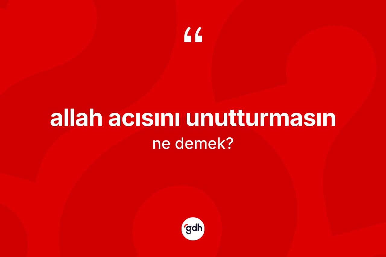 Allah acısını unutturmasın ne anlama gelir? Allah acısını unutturmasın ifadesinin TDK anlamı nedir?