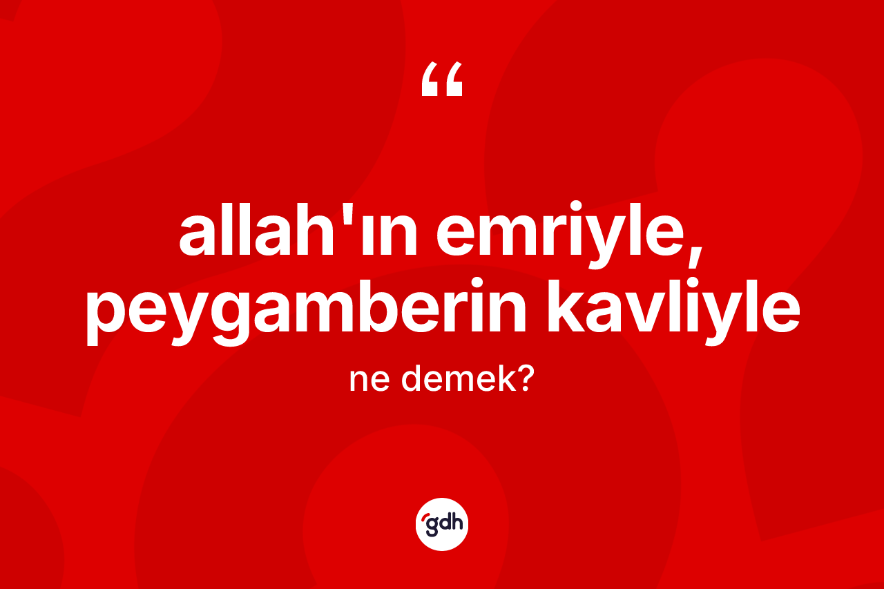 Allah'ın emriyle, peygamberin kavliyle ifadesinin sözlükteki anlamı nedir? Allah'ın emriyle, peygamberin kavliyle sözü nerede kullanılır?