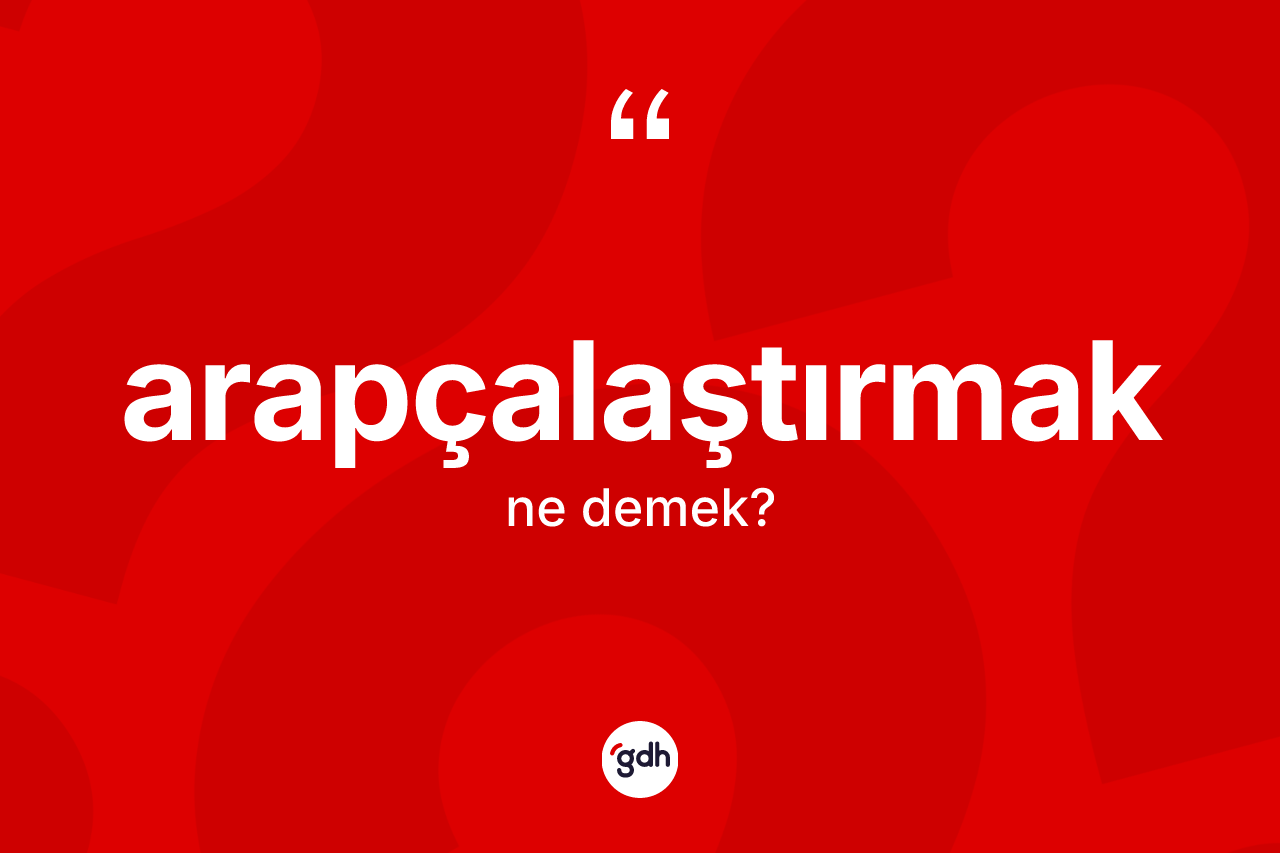 Arapçalaştırmak kelimesinin sözlükteki tanımı nedir? Arapçalaştırmağın halk arasındaki kullanımı nasıldır?