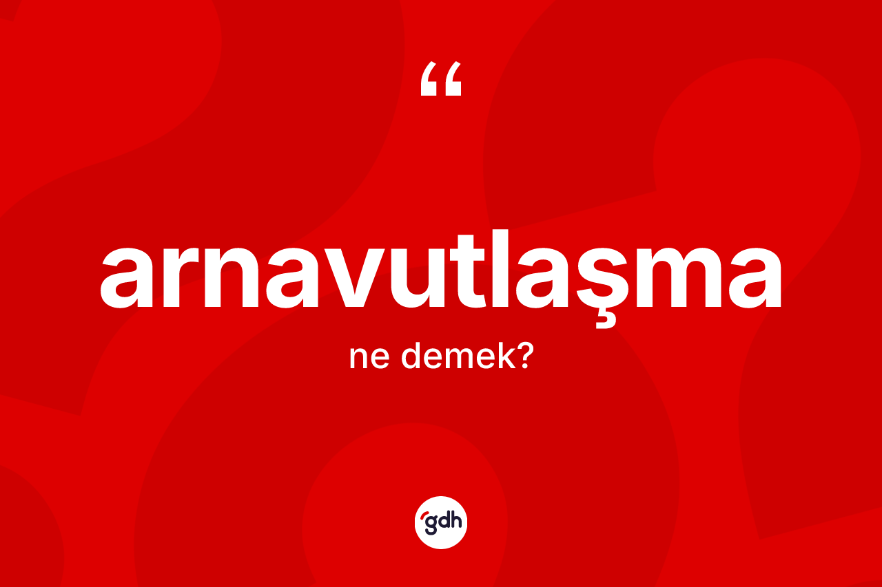 Arnavutlaşma kelimesinin sözlükteki tanımı nedir? Arnavutlaşma kelimesinin özellikleri nelerdir?