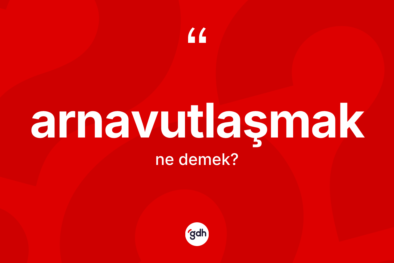 Arnavutlaşmak nedir? Arnavutlaşmak kelimesinin kaç farklı anlamı var?