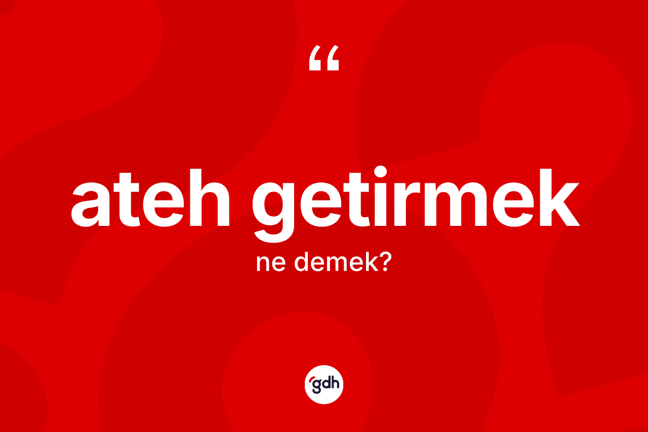 Ateh getirmek sözü ne anlama gelir? Ateh getirmek ifadesinin TDK'ya göre açıklaması nedir?