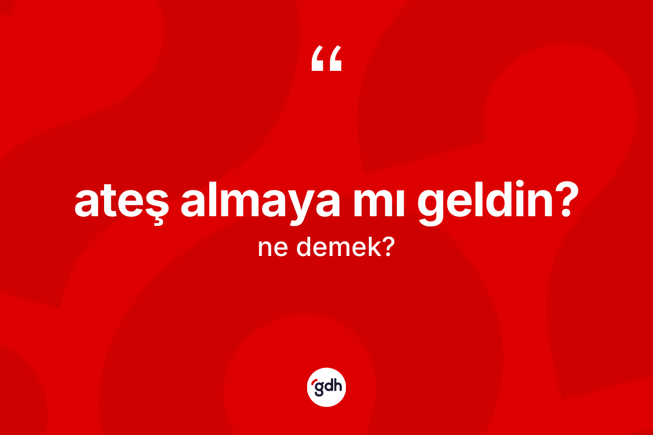 Ateş almaya mı geldin?