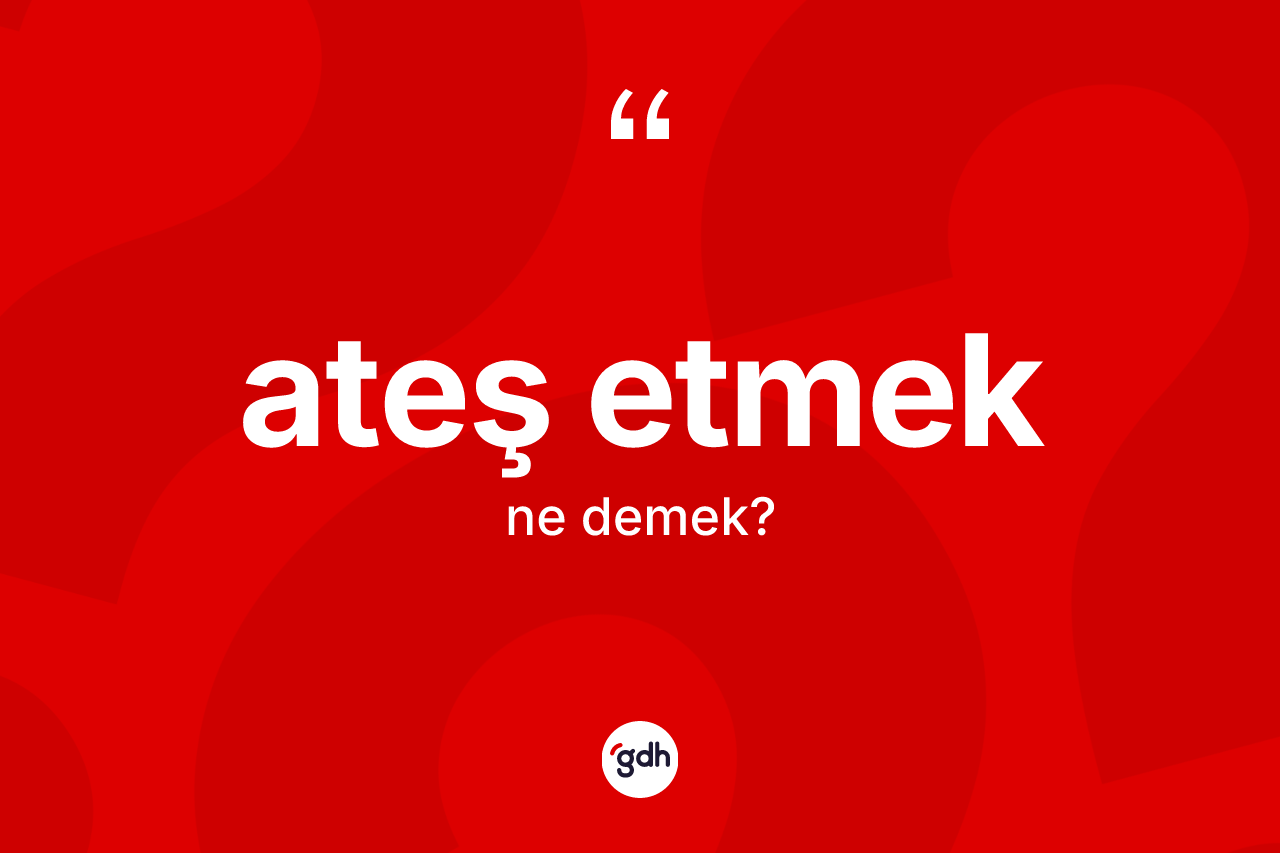 Ateş etmek ifadesinin anlamı nedir?
