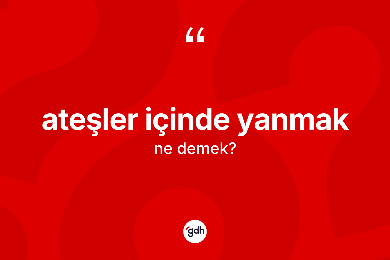 Ateşler içinde yanmak ifadesinin kısaca tanımı nedir?