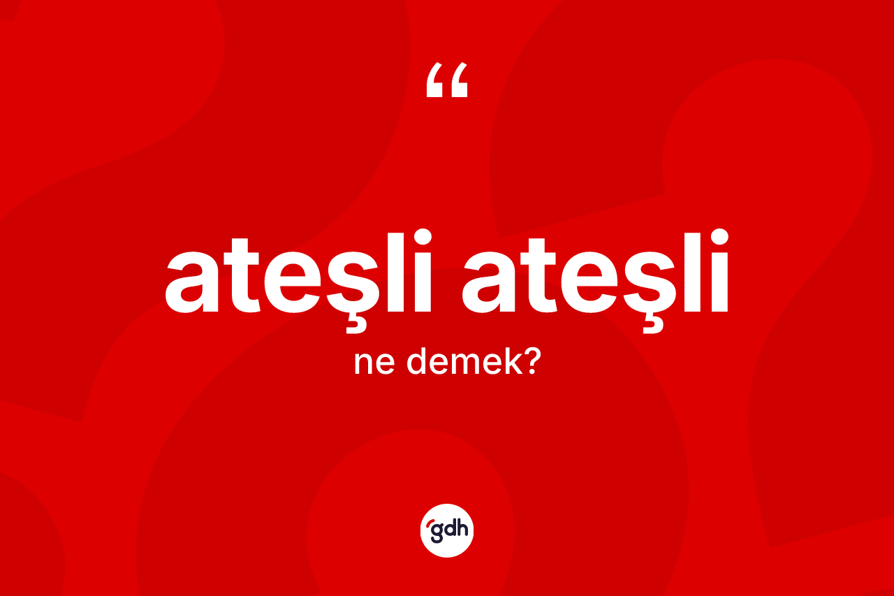 Ateşli ateşli ne anlama gelir?