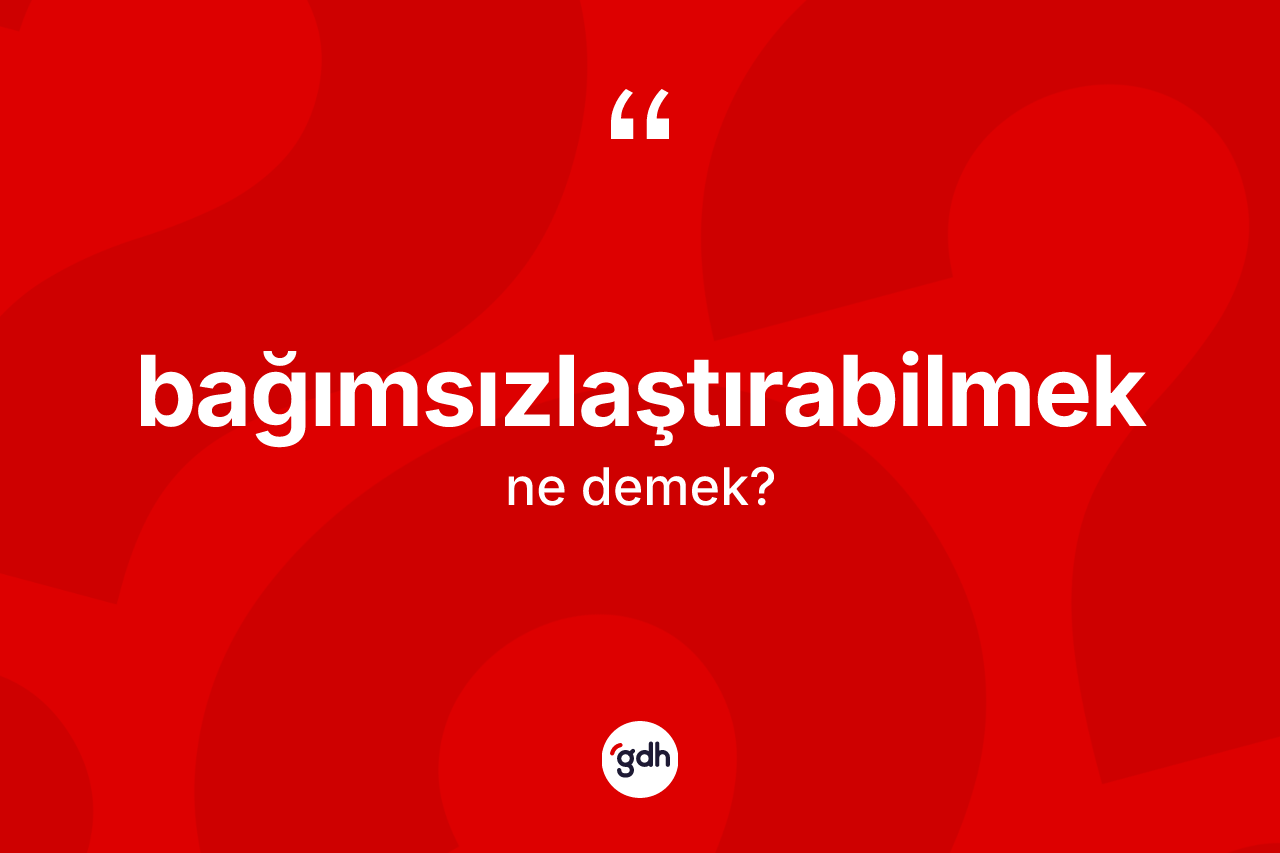 Bağımsızlaştırabilmek ne demek?