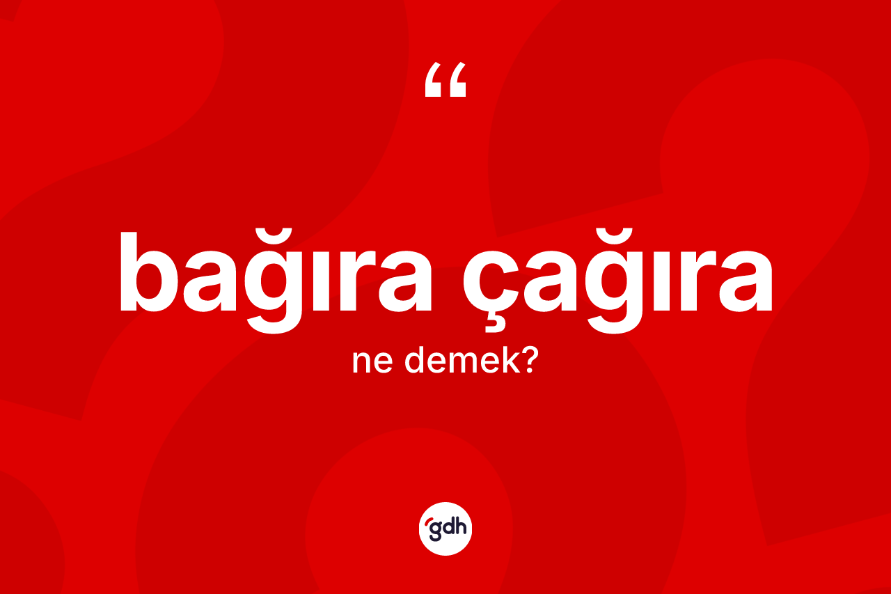 Bağıra çağıra ne demek? Bağıra çağıranın TDK'ya göre anlamı nedir?