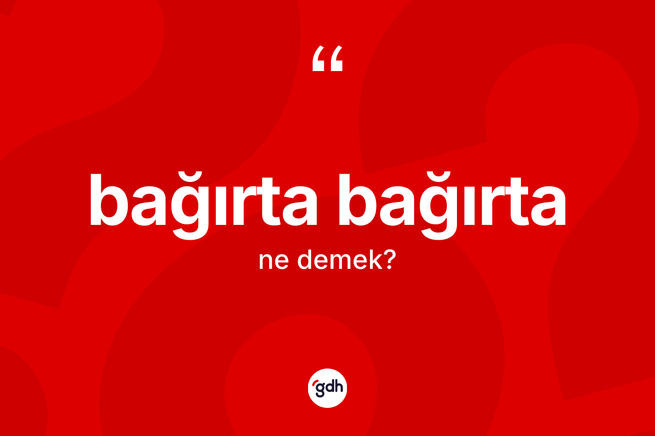 Bağırta bağırta kelimesinin anlamı nedir?