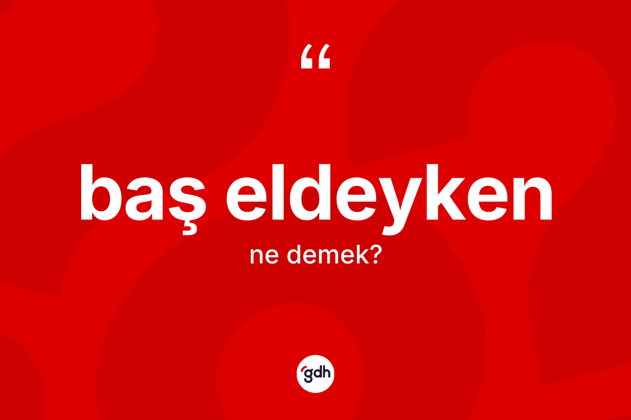 Baş eldeyken sözü ne demektir? Baş eldeyken ifadesinin sözlük anlamı nedir?