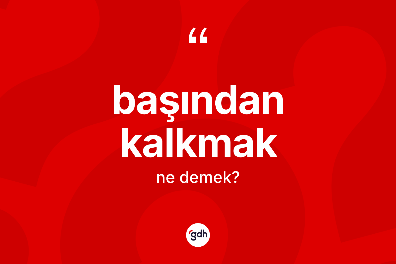 Başından kalkmak ifadesi ne anlama gelir?