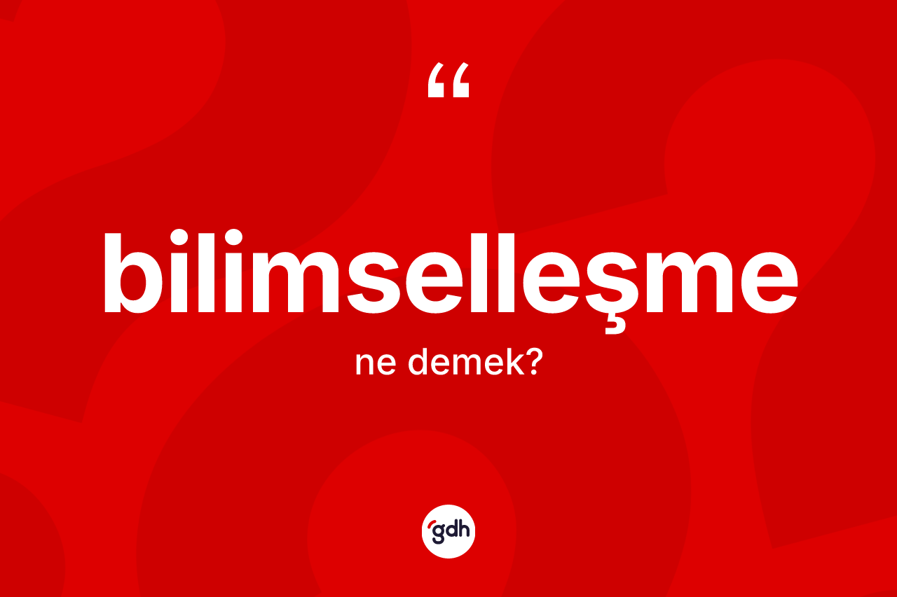 Bilimselleşme kelimesinin sözlükteki tanımı nedir? Bilimselleşme kelimesinin özellikleri nelerdir?