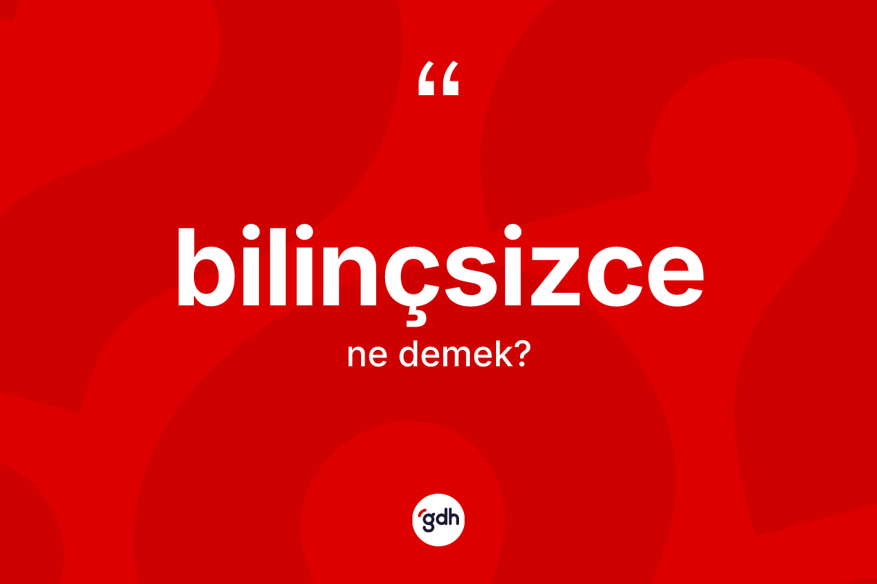 Bilinçsizce kelimesinin sözlükteki tanımı nedir? Bilinçsizcenin halk arasındaki kullanımı nasıldır?