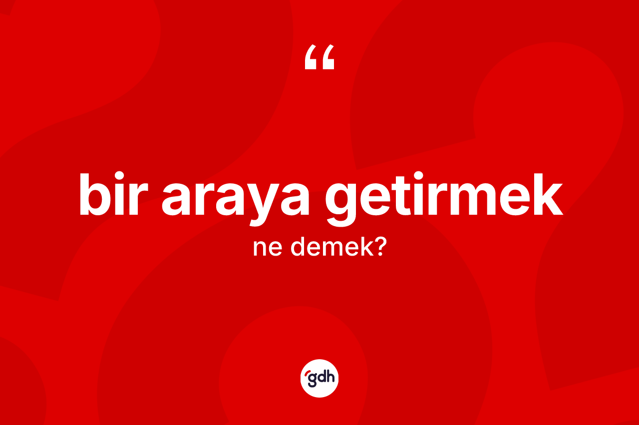 Bir araya getirmek ifadesi ne demek? Bir araya getirmek ifadesi hangi durumlarda kullanılır?