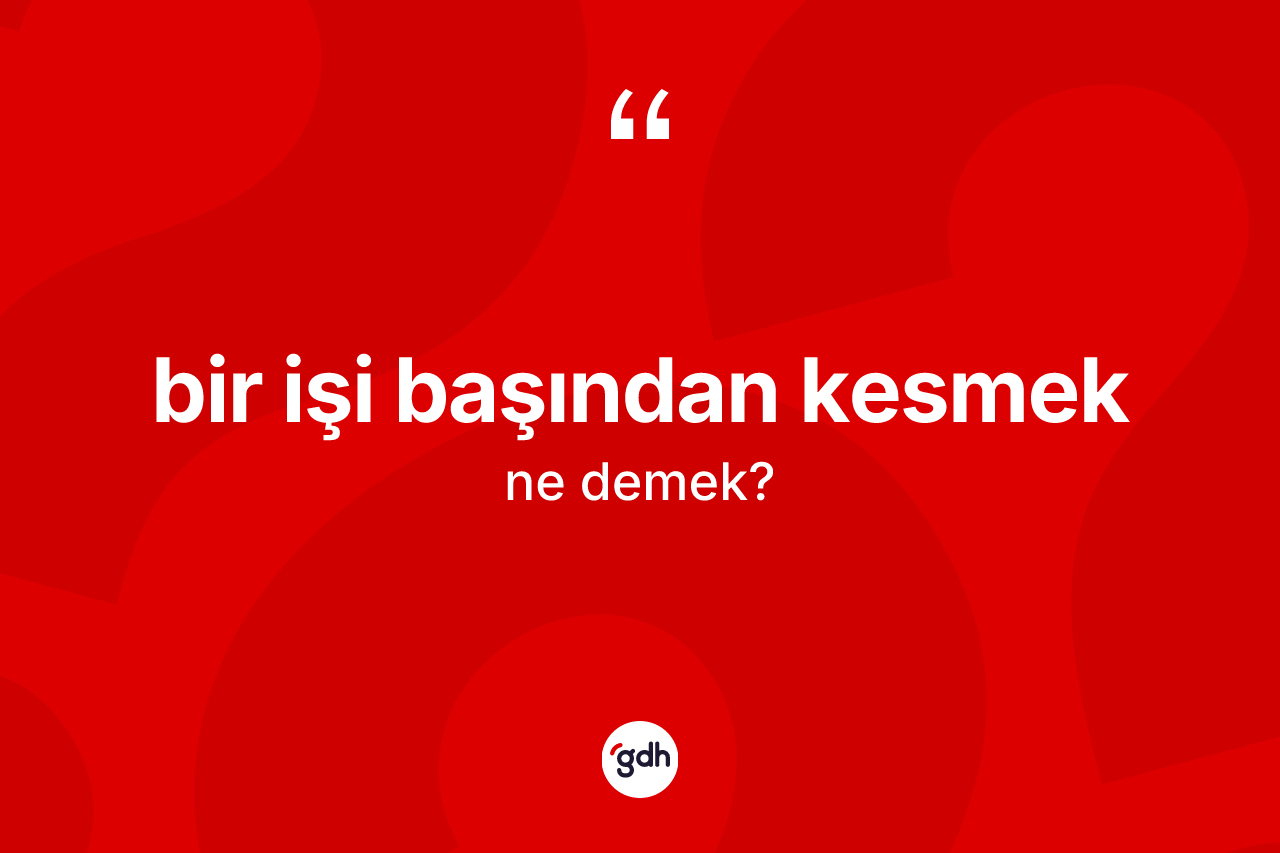 Bir işi başından kesmek ifadesinin kısaca anlamı nedir? Bir işi başından kesmek ifadesi hangi durumlarda kullanılır?