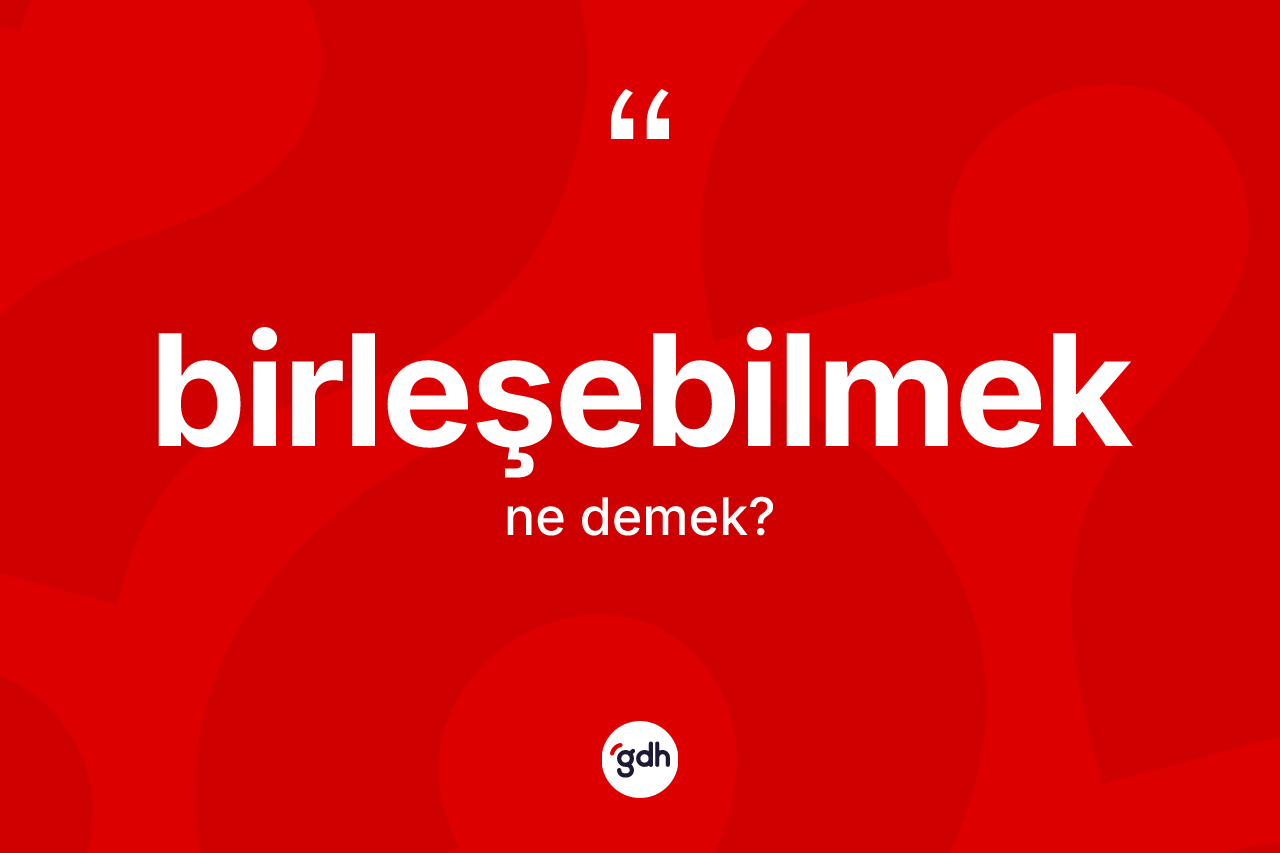 Birleşebilmek kelimesinin anlamı nedir? Birleşebilmeğin sözlükteki anlamı nedir?