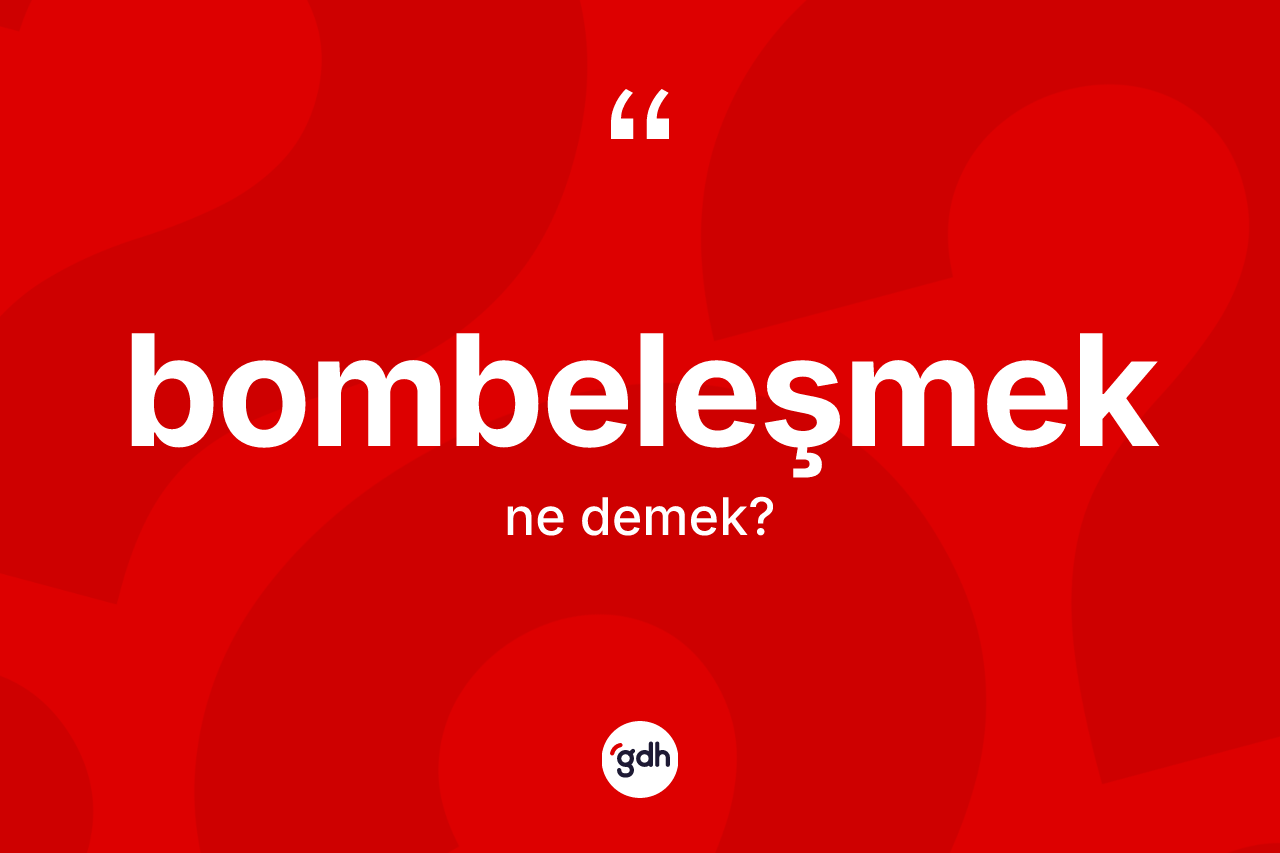 Bombeleşmek ne anlama gelir? Bombeleşmeğin TDK'ya göre anlamı nedir?