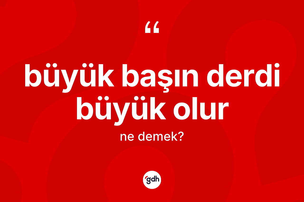 Büyük başın derdi büyük olur sözü ne demektir?