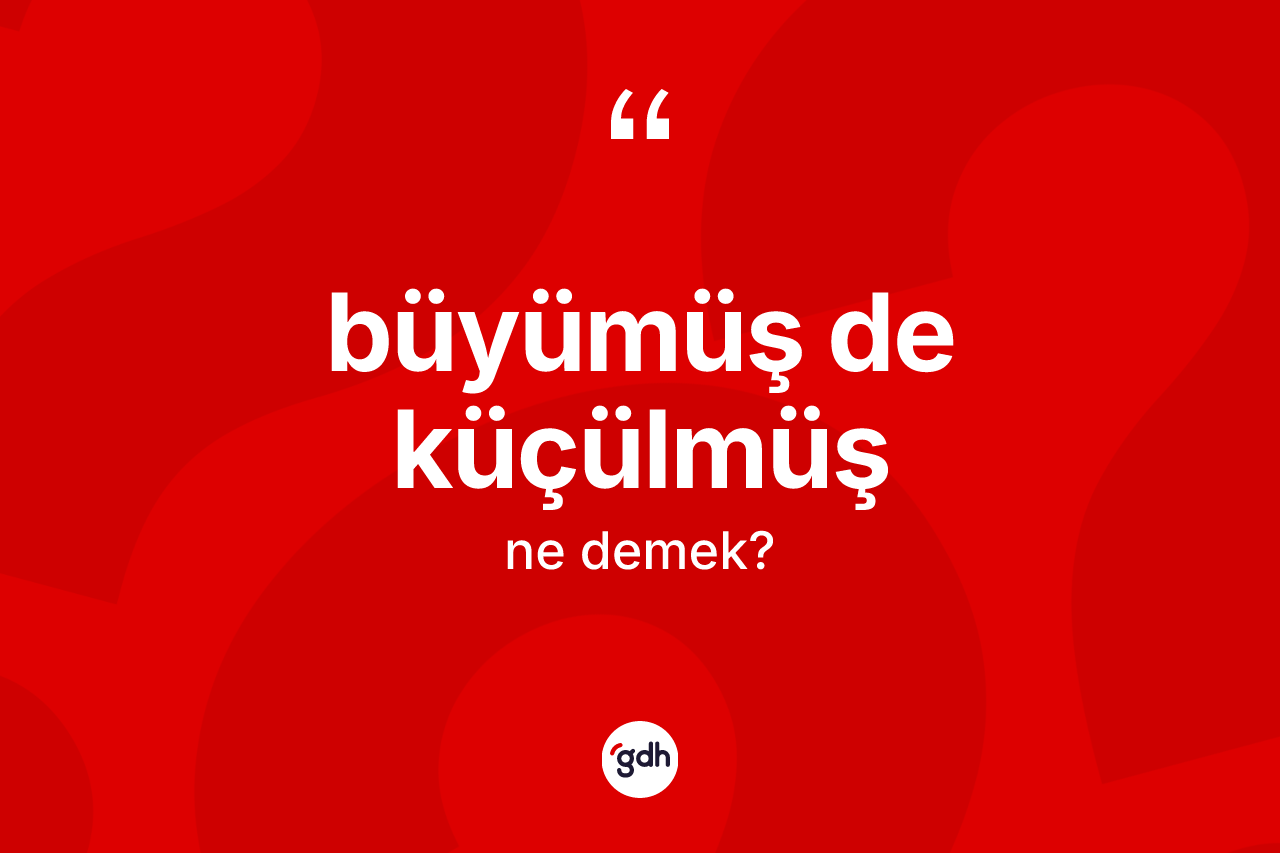 Büyümüş de küçülmüş ifadesinin kısaca anlamı nedir?