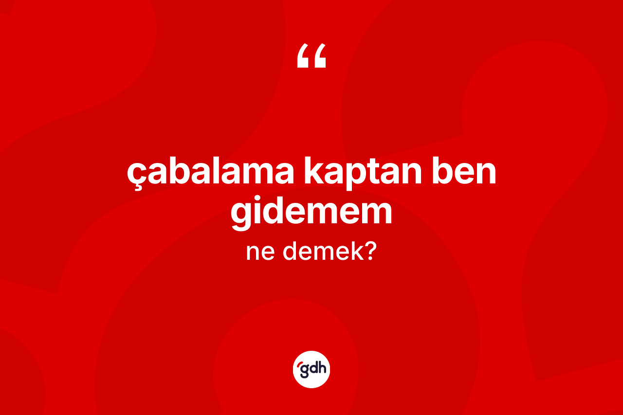 Çabalama kaptan ben gidemem ifadesinin sözlükteki anlamı nedir? Çabalama kaptan ben gidemem ifadesi hangi durumlarda kullanılır?