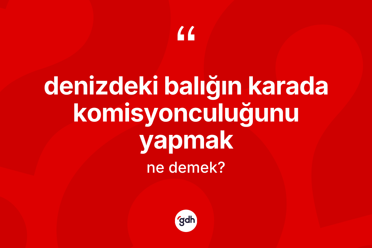 Denizdeki balığın karada komisyonculuğunu yapmak ne demek?