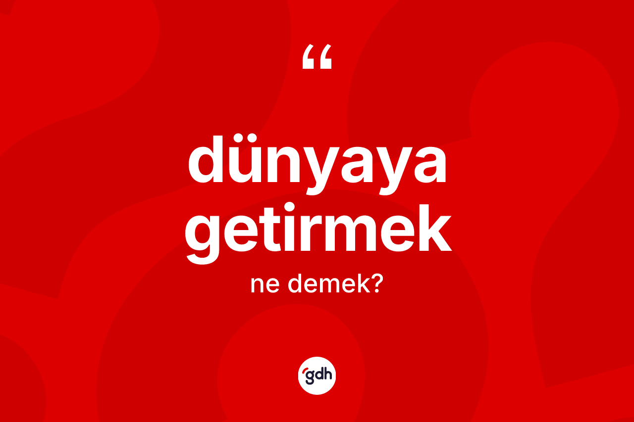 Dünyaya getirmek ne demek?