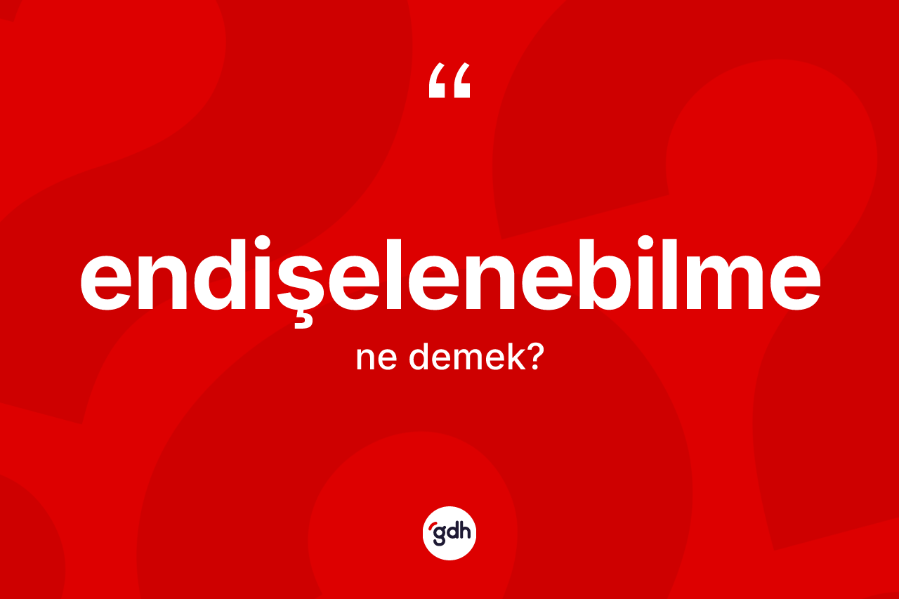Endişelenebilme kelimesi ne anlama gelir? Endişelenebilmenin TDK'ya göre anlamı nedir?