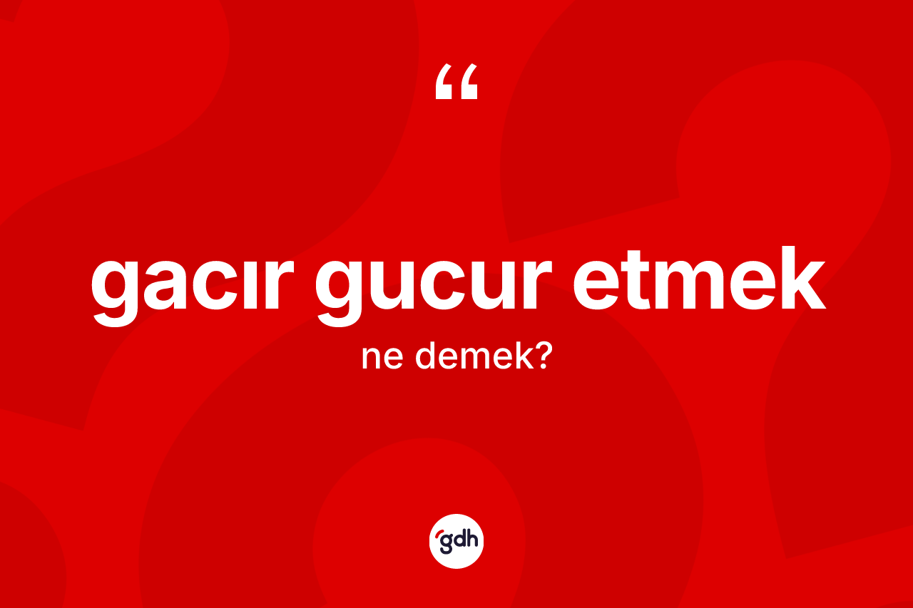Gacır gucur etmek ifadesinin kısaca anlamı nedir?