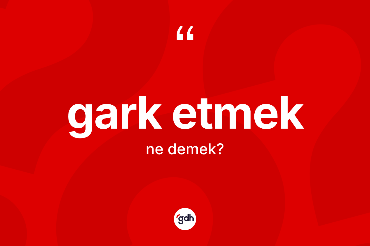 Gark etmek sözü ne demektir?