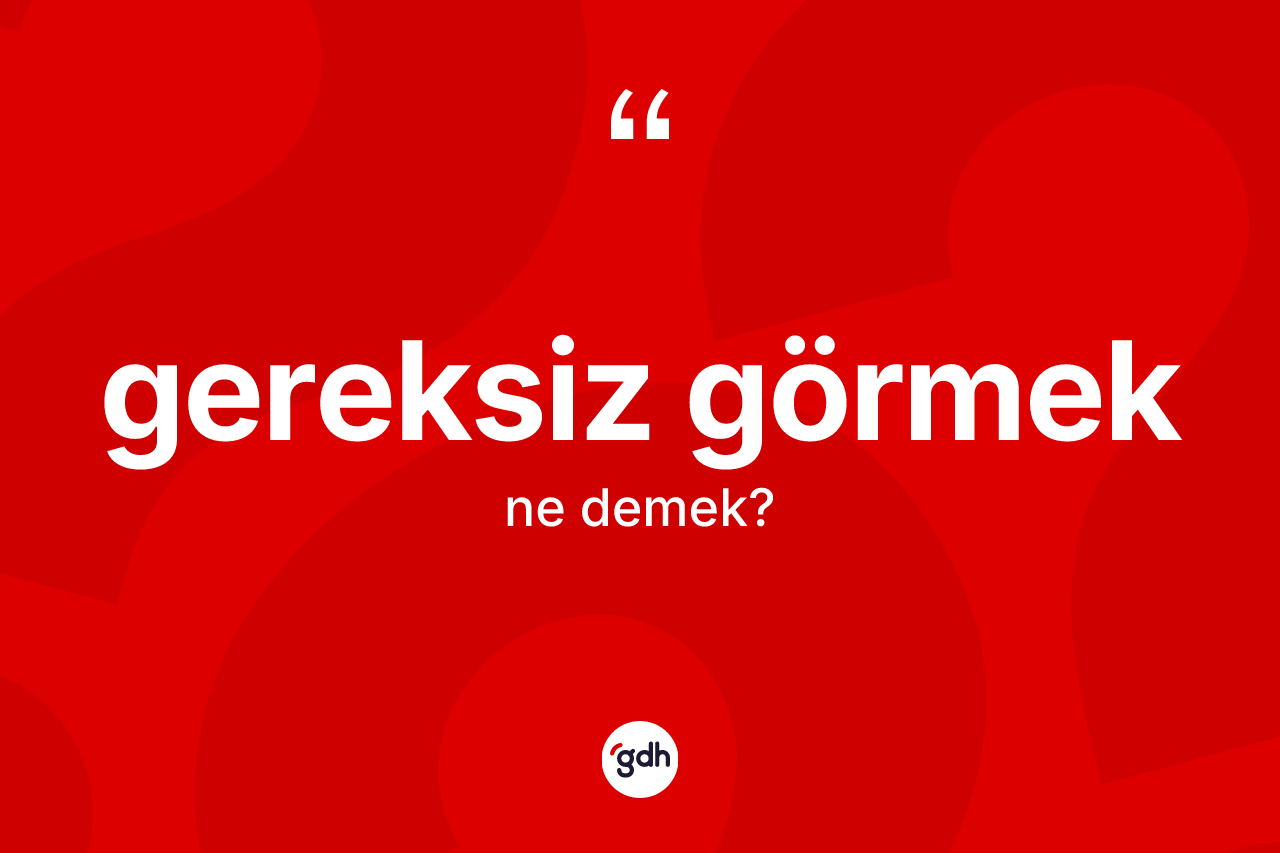 Gereksiz görmek ifadesinin sözlükteki anlamı nedir? Gereksiz görmek sözü hangi durumlarda kullanılır?