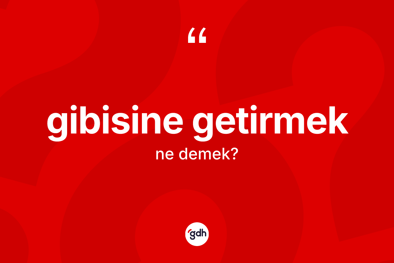 Gibisine getirmek ifadesinin tanımı nedir?