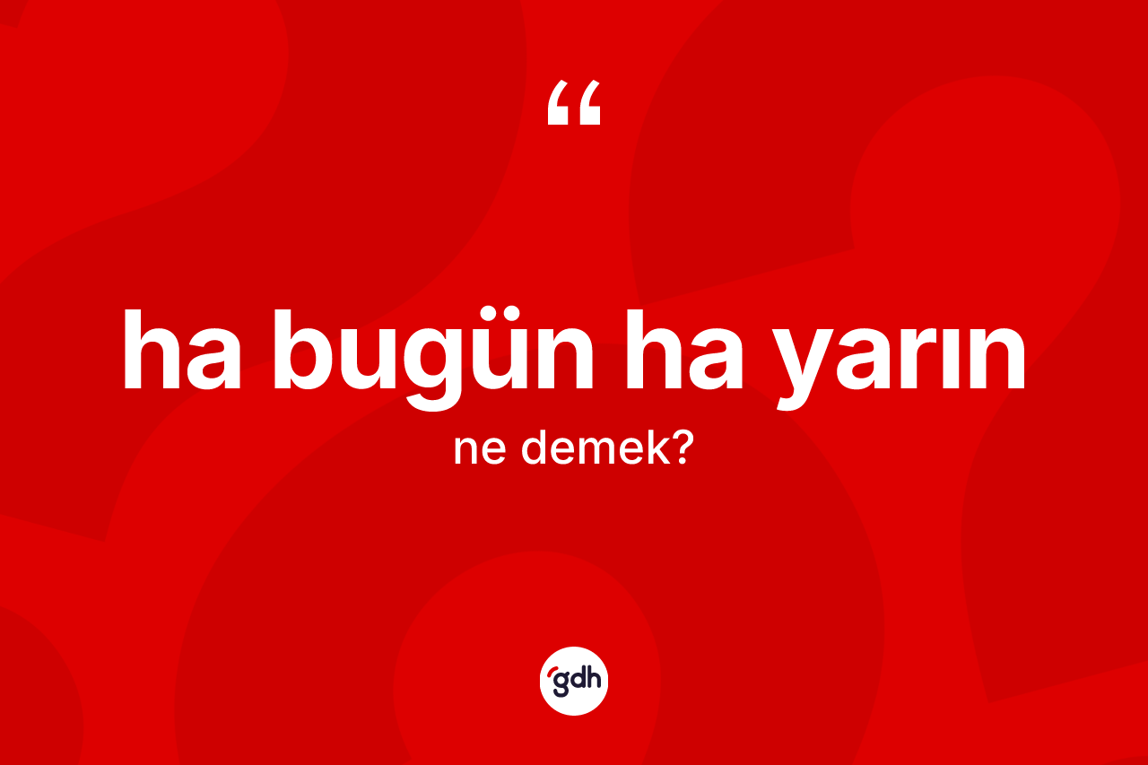 Ha bugün ha yarın ifadesinin kısaca tanımı nedir? Ha bugün ha yarın sözü nerede kullanılır?