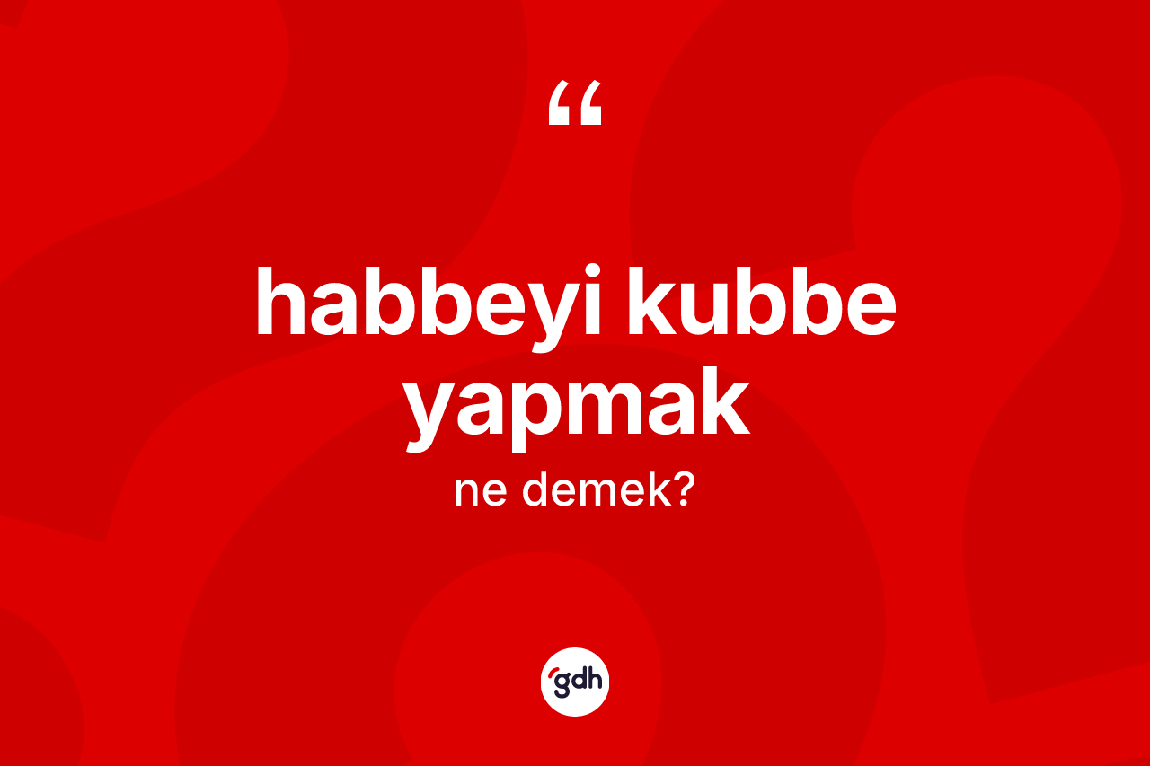 Habbeyi kubbe yapmak ne demek? Habbeyi kubbe yapmak ifadesi nerede kullanılır?
