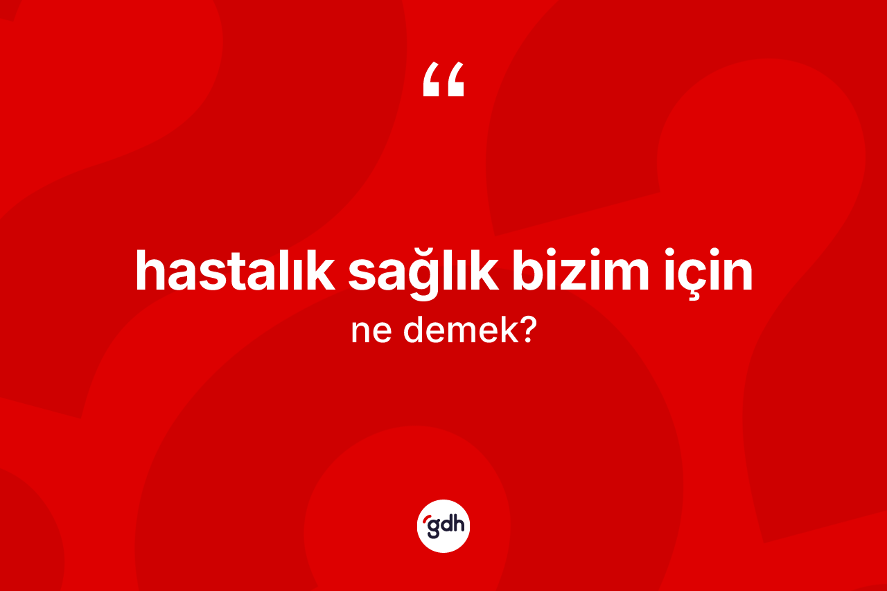 Hastalık sağlık bizim için ifadesinin kısaca anlamı nedir?