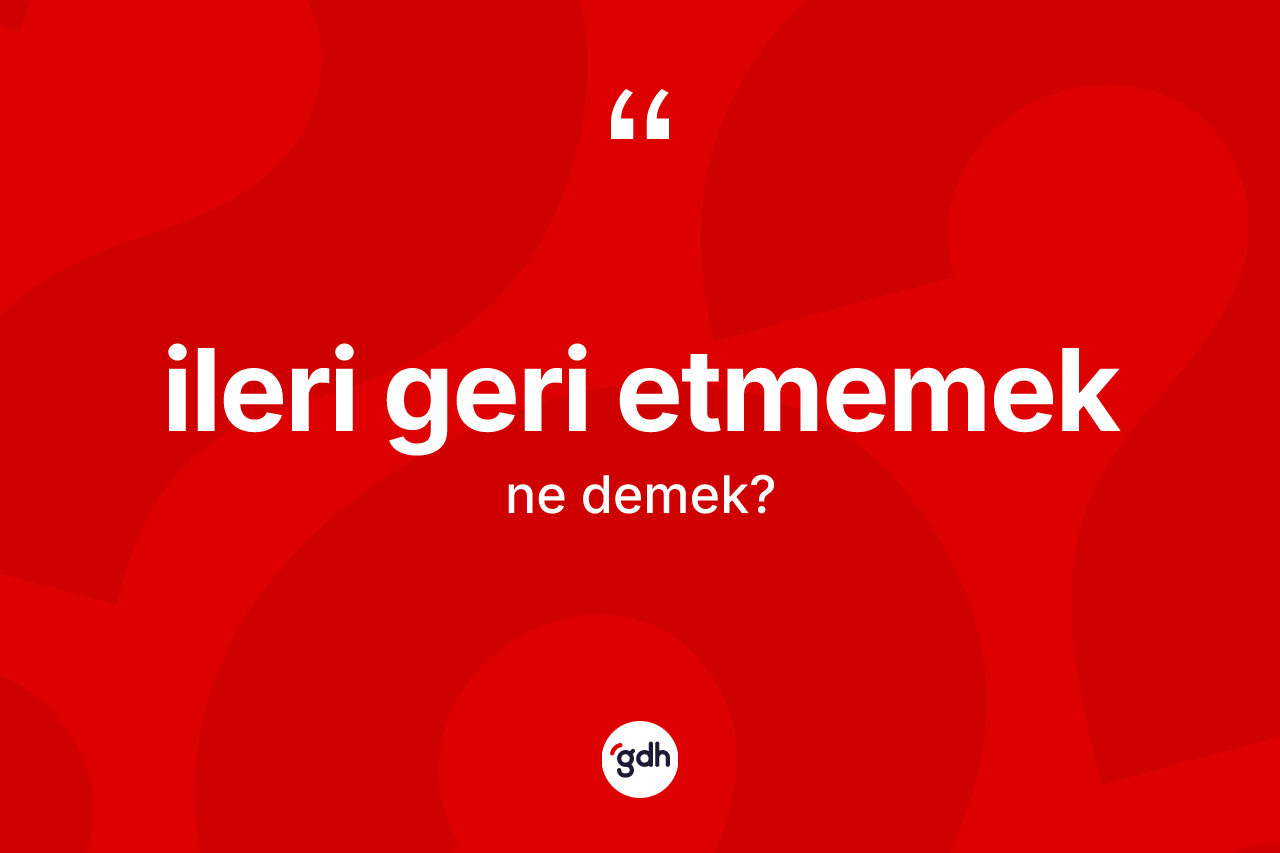 İleri geri etmemek ne demek?