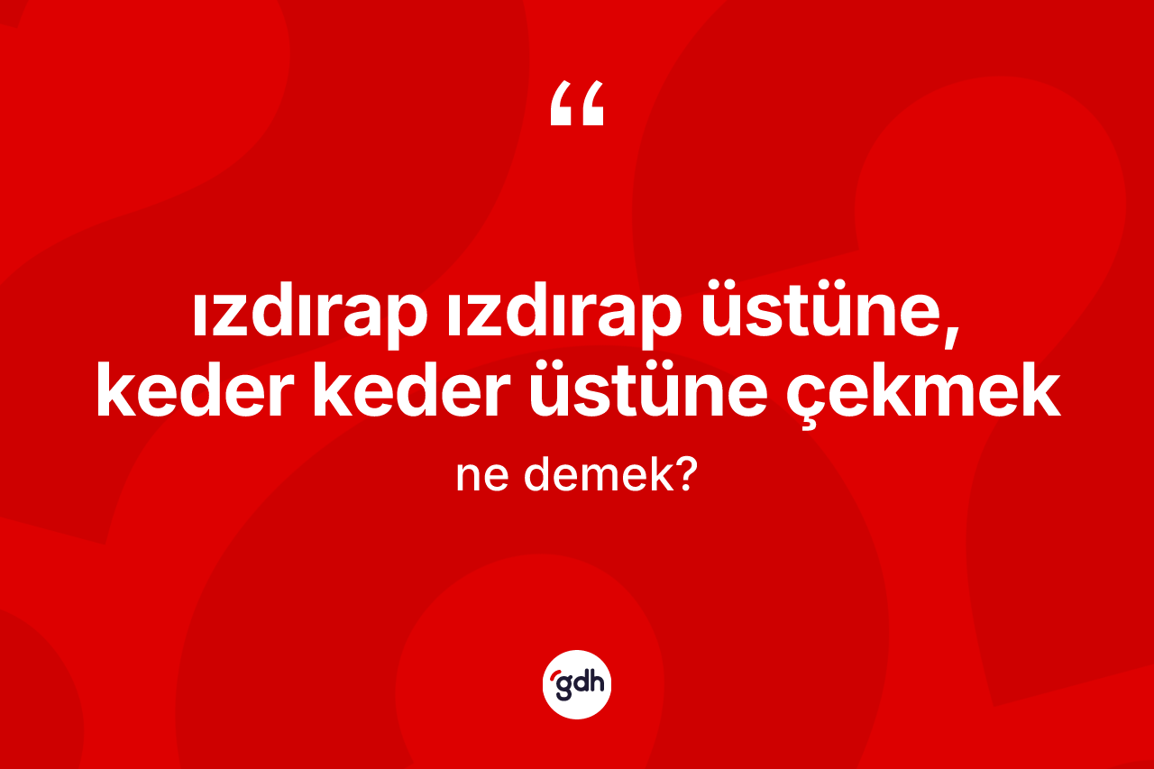 Izdırap ızdırap üstüne, keder keder üstüne çekmek sözü neyi anlatır?