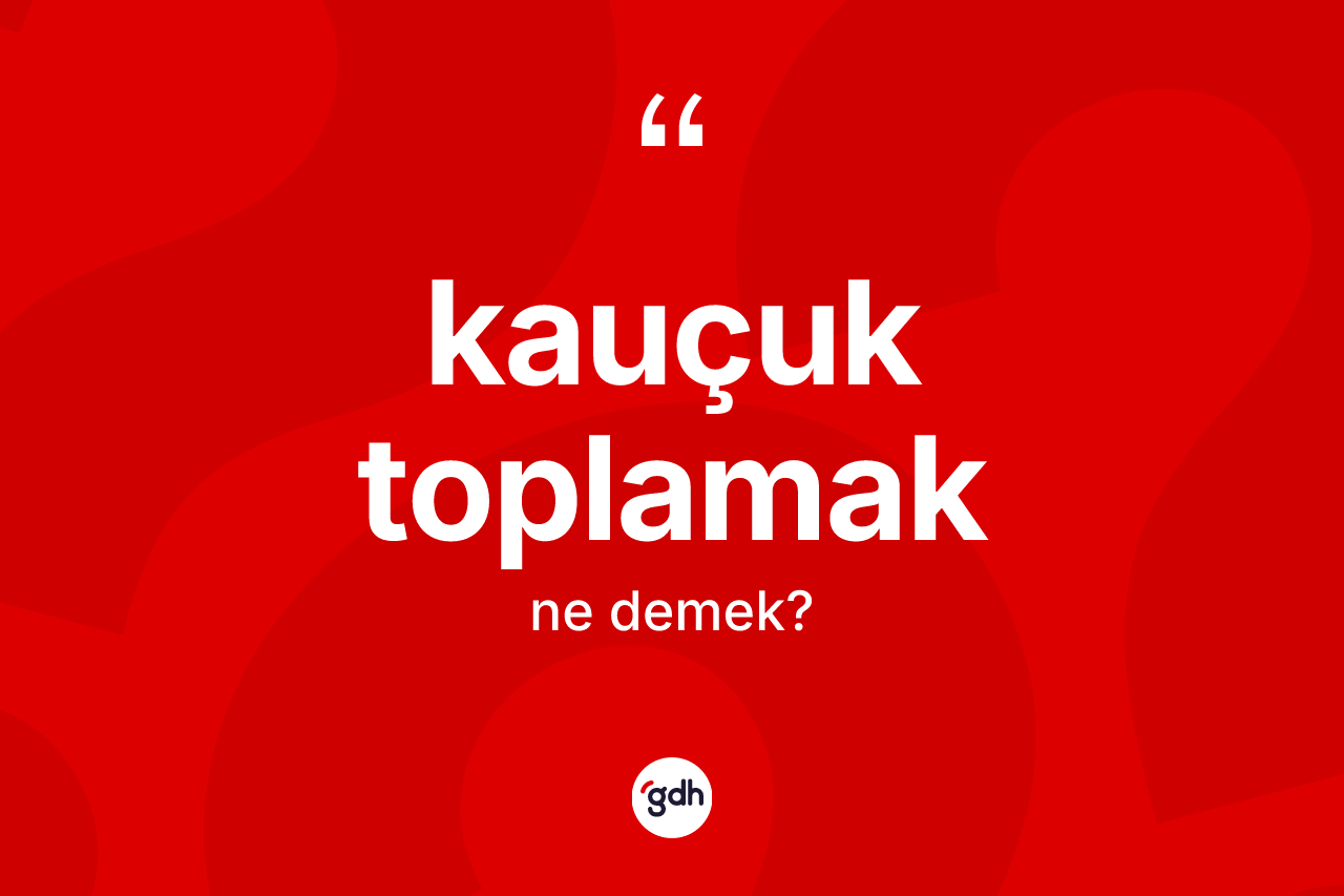 Kauçuk toplamak ifadesinin kısaca anlamı nedir? Kauçuk toplamak ifadesi hangi durumlarda kullanılır?