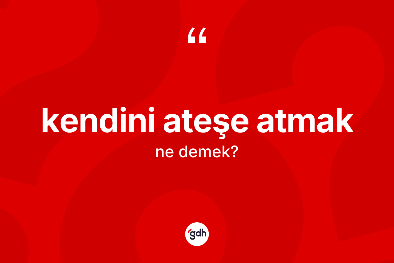 Kendini ateşe atmak ifadesinin anlamı nedir?