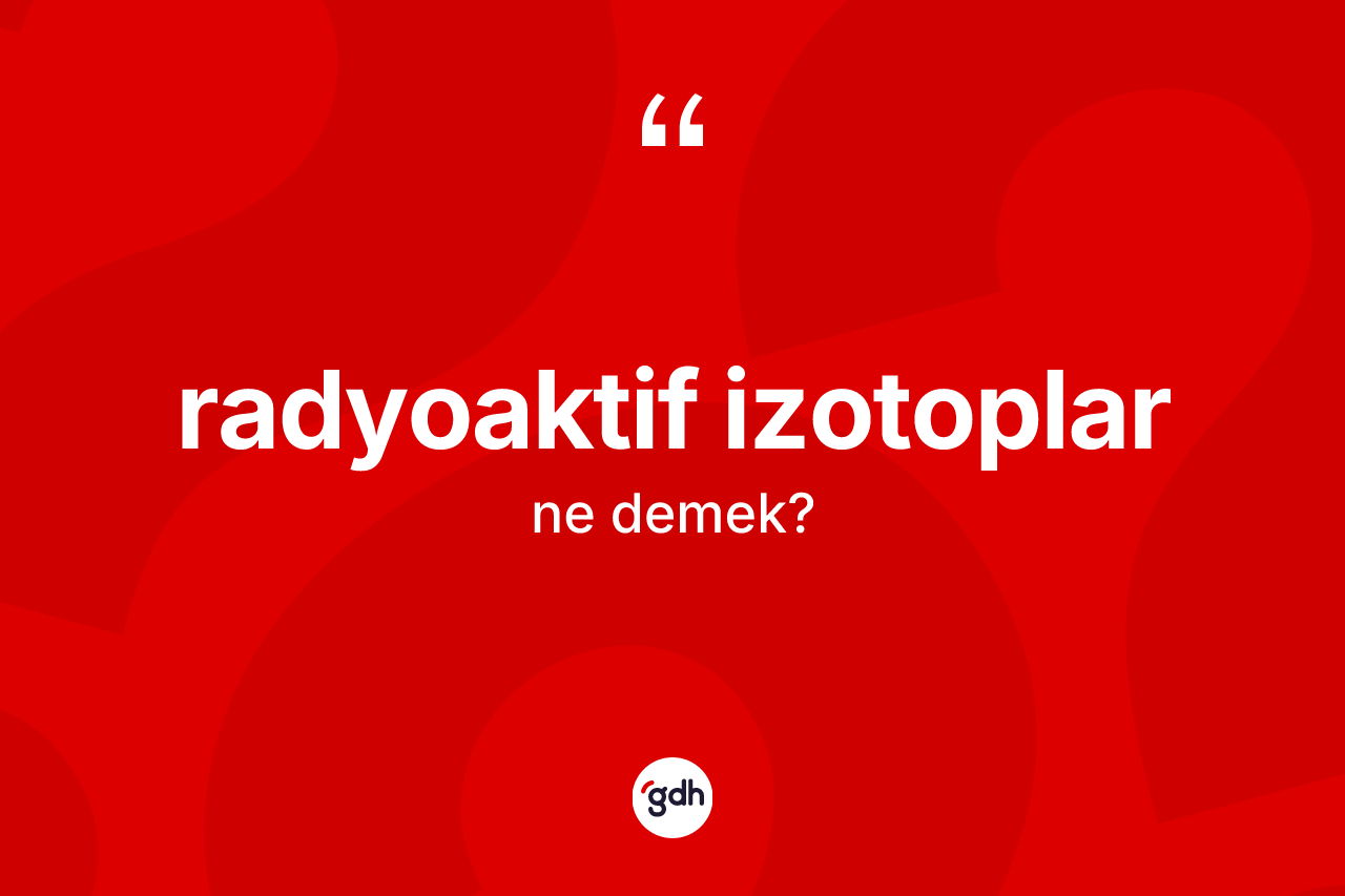 Radyoaktif izotoplar kelimesinin sözlükteki tanımı nedir? Radyoaktif izotopların halk arasındaki kullanımı nasıldır?