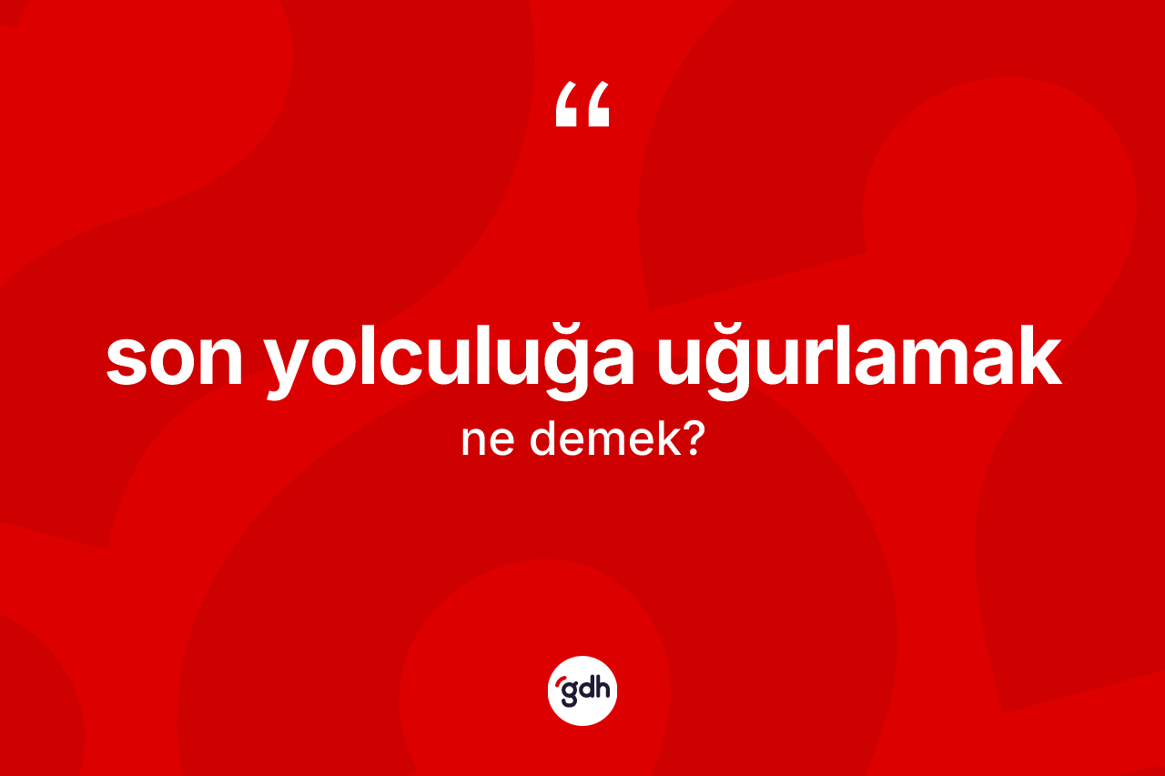 Son yolculuğa uğurlamak sözü ne anlama gelir? Son yolculuğa uğurlamak ifadesinin TDK'ya göre açıklaması nedir?