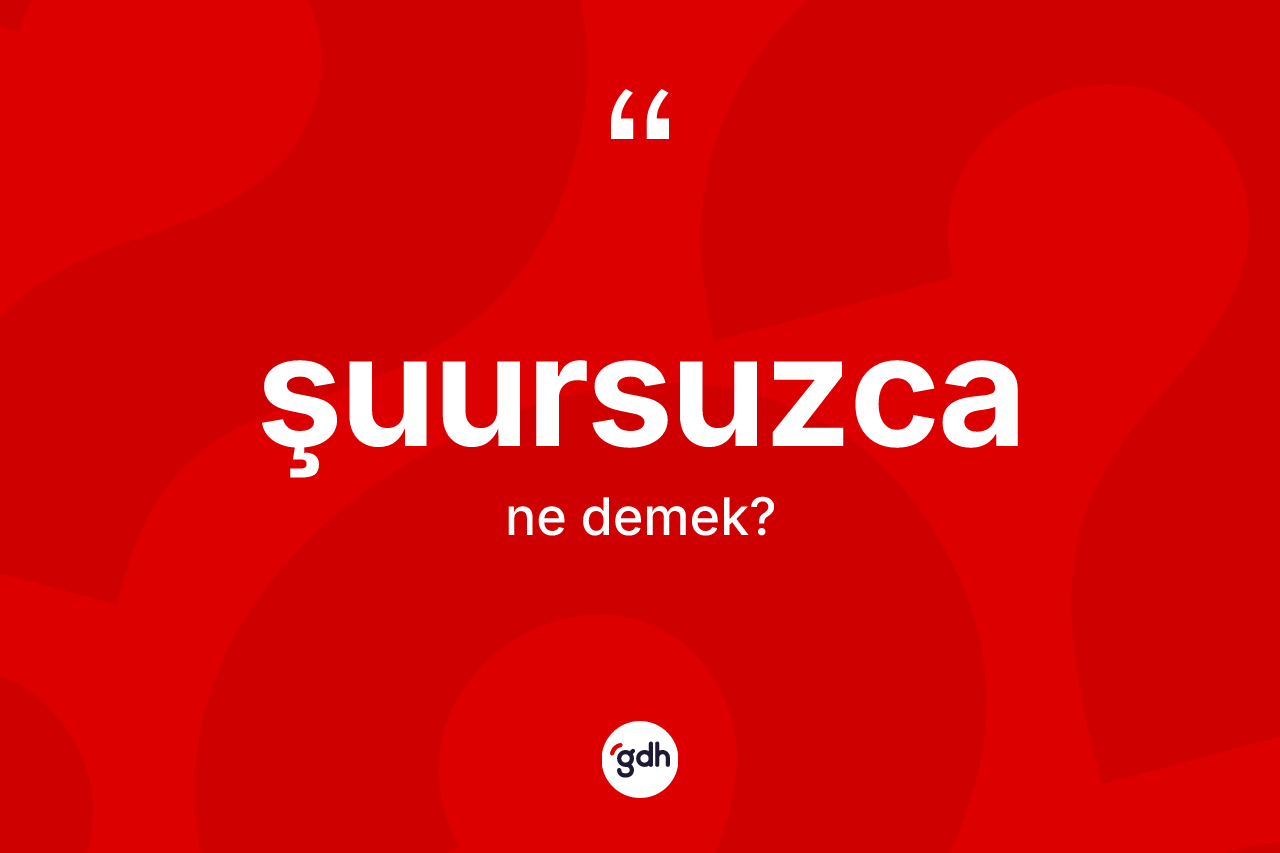 Şuursuzca kelimesinin tanımı nedir?