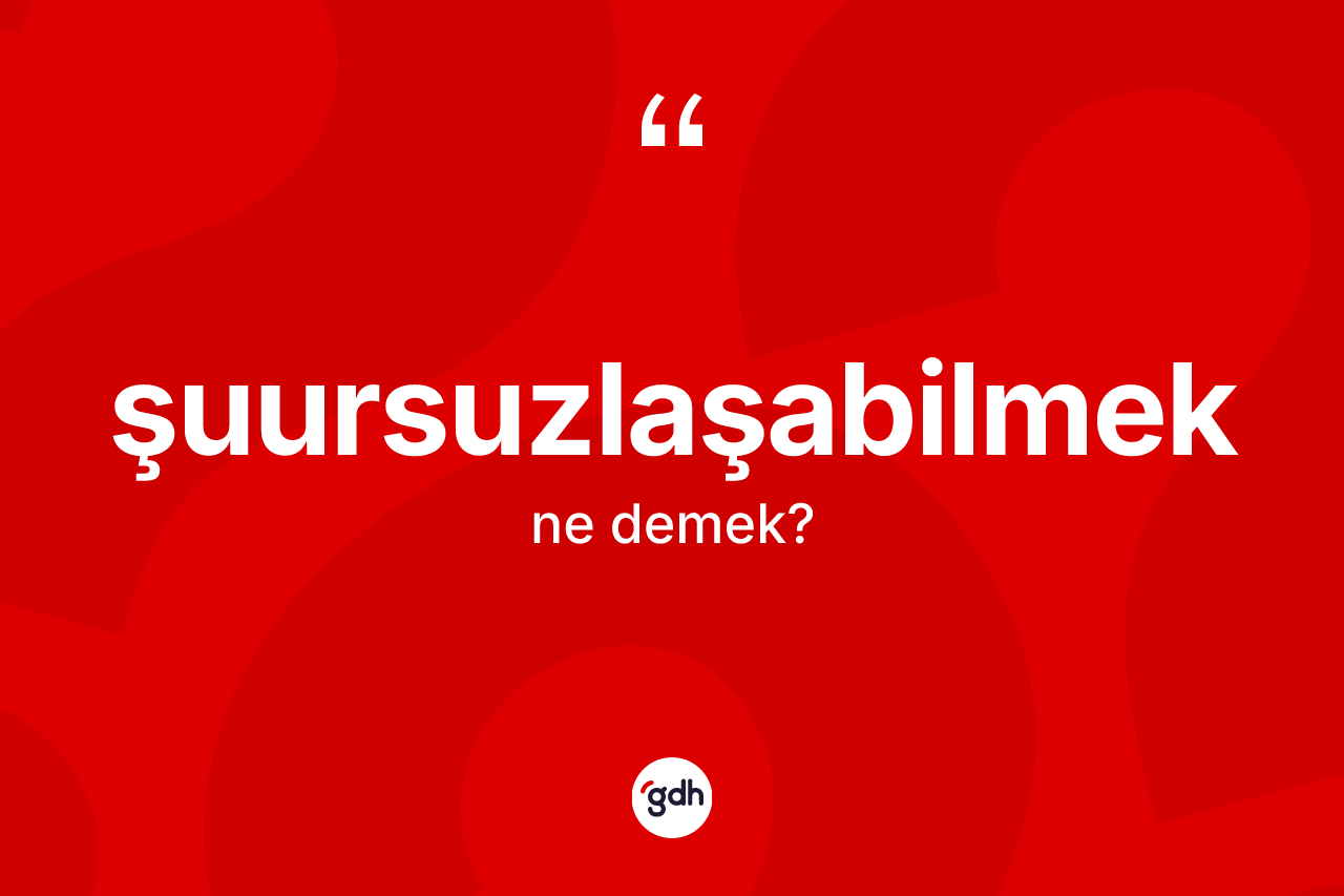 Şuursuzlaşabilmek kelimesi nedir?
