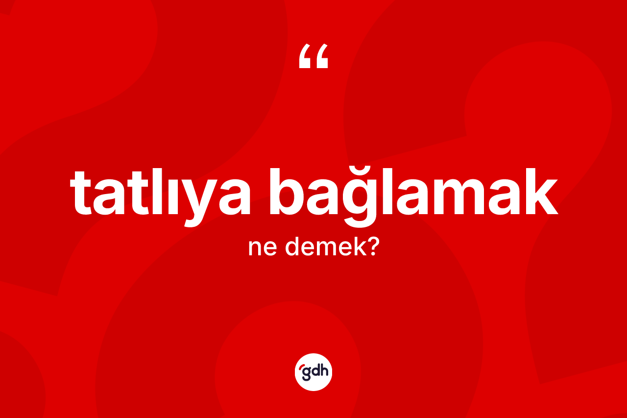 Tatlıya bağlamak ifadesinin kısaca anlamı nedir?