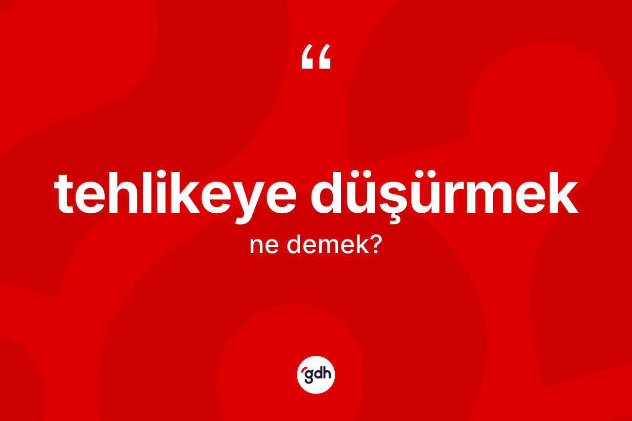 Tehlikeye düşürmek ifadesinin kısaca anlamı nedir?