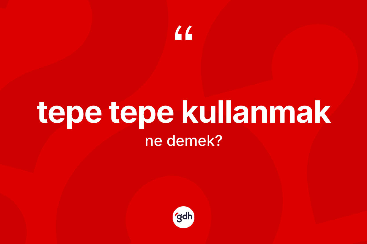 Tepe tepe kullanmak ifadesinin anlamı nedir?