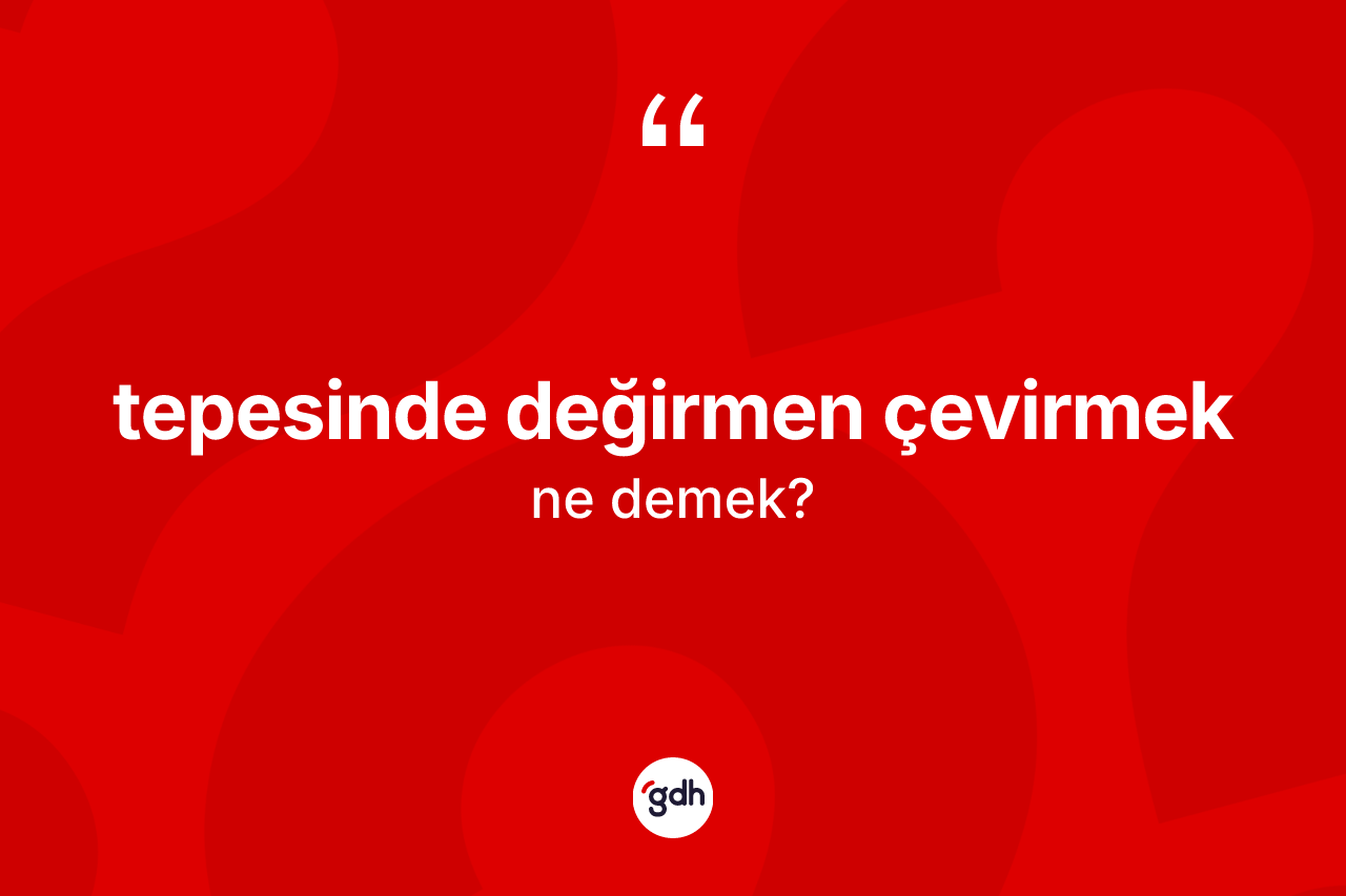 Tepesinde değirmen çevirmek ifadesinin anlamı nedir?