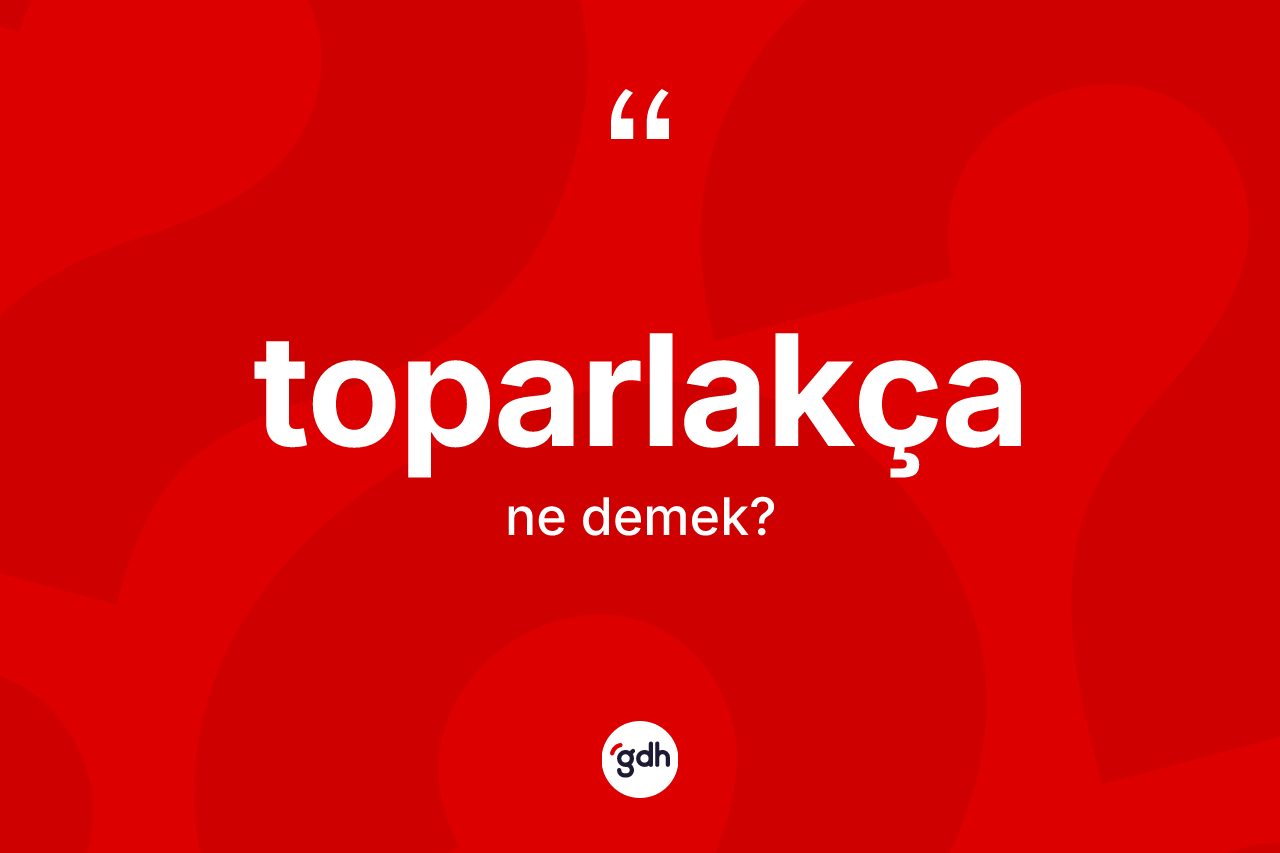 Toparlakça nedir? Toparlakçanın TDK'ya göre anlamı nedir?